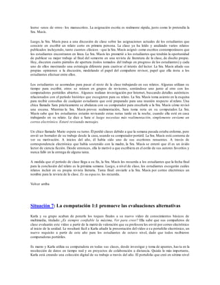 leerse -unos de otros- los manuscritos. La asignación escrita es realmente rápida, justo como lo pretendía la
Sra. Masís.
Luego, la Sra. Masís pasa a una discusión de clase sobre las asignaciones actuales de los estudiantes que
consiste en escribir un relato corto en primera persona. La clase ya ha leído y analizado varios relatos
publicados incluyendo, tanto cuentos clásicos –que la Sra. Masís asignó- como escritos contemporáneos que
los estudiantes encontraron en línea. La Sra. Masís les prometió a los estudiantes que tendrán la oportunidad
de publicar su mejor trabajo al final del semestre en una revista de literatura de la clase, de diseño propio.
Hoy, discuten cuatro párrafos de apertura (todos tomados del trabajo en progreso de los estudiantes) y cada
uno de ellos mostrando una estrategia diferente para cautivar el interés del lector. La Sra. Masís añade sus
propias opiniones a la discusión, modelando el papel del compañero revisor, papel que ella insta a los
estudiantes efectuar entre ellos.
Los estudiantes se acomodan para pasar el resto de la clase trabajando en sus relatos. Algunas utilizan su
tiempo para escribir, otros se reúnen en grupos de revisores, sentándose uno junto al otro con los
computadores portátiles abiertos. Algunos realizan investigación por Internet, buscando detalles auténticos
relacionados con el período histórico que escogieron para su relato. La Sra. Masís toma asiento en la esquina
para recibir consultas de cualquier estudiante que esté preparado para una reunión respecto al relato. Una
chica llamada Sara prácticamente se abalanza con su computador para enseñarle a la Sra. Masís cómo revisó
una escena. Mientras la Sra. Masís provee realimentación, Sara toma nota en su computador. La Sra.
Masís sabe que los estudiantes estarán revisando estas notas tarde en la noche, cuando ella esté en casa
trabajando en su relato. Le dice a Sara: si luego necesitas más realimentación, simplemente envíame un
correo electrónico. Estaré revisando mensajes.
Un chico llamado Mario espera su turno. Él perdió clases debido a que la semana pasada estaba enfermo, pero
envió un borrador de su trabajo desde la casa, usando su computador portátil. La Sra. Masís está contenta de
ver su motivación. A inicios del año, él había sido uno de sus escritores renuentes. A través de
correspondencia electrónica que había sostenido con la madre, la Sra. Masís se enteró que él es un ávido
lector de ciencia ficción. Desde entonces, ella lo motivó a que escribiera en el estilo de sus autores favoritos y
nunca falló en la entrega de alguna tarea.
A medida que el período de clase llega a su fin, la Sra. Masís les recuerda a los estudiantes que la fecha final
para la conclusión del relato es la próxima semana. Luego, a nivel de clase, los estudiantes escogerán cuáles
relatos incluir en su propia revista literaria. Tarea final: enviarle a la Sra. Masís por correo electrónico un
nombre para la revista de la clase. Es su espacio, les recuerda.
Volver arriba
Situación 7: La computación 1:1 promueve las evaluaciones alternativas
Karla y su grupo acaban de ponerle los toques finales a su nuevo vídeo de conocimientos básicos de
multimedia, titulado: ¿Es siempre confiable la máxima, Ver para creer? Ella sabe que sus compañeros de
clase evaluarán este vídeo a partir de la matriz de valoración que su profesora les envió por correo electrónico
al inicio de la unidad. Le resultará fácil a Karla añadir la presentación del vídeo a s u portafolio electrónico, un
nuevo requisito a partir de este año para los estudiantes de octavo nivel, dado que todos recibieron
computadoras portátiles.
Es marzo y Karla utiliza su computadora en todas sus clases, desde investigar y toma de apuntes, has ta en la
recolección de datos en tiempo real y en proyectos de colaboración a distancia. Quizás lo más importante,
Karla está creando una colección digital de su trabajo a través del año. El portafolio que creó en sétimo nivel
 