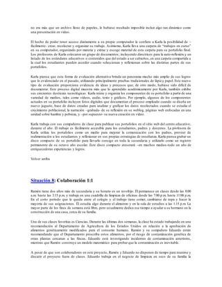 no era más que un archivo lleno de papeles, le hubiese resultado imposible incluir algo tan dinámico como
una presentación en vídeo.
El hecho de poder tener acceso diariamente a su propio computador le confiere a Karla la posibilidad de –
fácilmente- crear, recolectar y organizar su trabajo. Asimismo, Karla lleva una carpeta de “trabajos en curso”
en su computador, organizado por materia y extrae y escoge material de esta carpeta para su portafolio final.
Los profesores de Karla colocaron un grupo de documentos; incluyendo directrices para la auto-reflexión y un
listado de los estándares educativos o contenidos que del estado a ser cubiertos, en una carpeta compartida a
la cual los estudiantes pueden acceder cuando seleccionan y reflexionan sobre las distintas partes de sus
portafolios.
Karla piensa que esta forma de evaluación alternativa brinda un panorama mucho más amplio de sus logros
que lo evidenciado en el pasado, utilizando principalmente pruebas tradicionales de lápiz y papel. Este nuevo
tipo de evaluación proporciona evidencia de ideas y procesos que; de otro modo, hubiese sido difícil de
documentar. Este proceso digital muestra más que lo aprendido académicamente por Karla, también exhibe
sus crecientes destrezas tecnológicas. Karla reúne y organiza los componentes de su portafolio a partir de una
variedad de medios, tales como vídeos, audio, texto y gráficos. Por ejemplo, algunos de los componentes
actuales en su portafolio incluyen fotos digitales que documentan el proceso empleado cuando se diseña un
nuevo juguete, base de datos creadas para analizar y graficar los datos recolectados cuando se estudia el
crecimiento poblacional, la narración –grabada- de su reflexión en su weblog, páginas web enfocadas en una
unidad sobre hambre y pobreza, y –por supuesto- su nueva creación en vídeo.
Karla trabaja con sus compañeros de clase para publicar sus portafolios en el sitio web del centro educativo,
durante el año. El trabajo es fácilmente accesible para los estudiantes, padres y docentes. La profesora de
Karla utiliza los portafolios como un medio para mejorar la comunicación con los padres, proveer de
realimentación a los estudiantes y reflexionar en sus propias estrategias de enseñanza. Karla piensa grabar un
disco compacto de su portafolio para llevarlo consigo en toda la secundaria y utilizarlo como un registro
permanente de su octavo año escolar. Este disco compacto atesorará –en muchos medios-todo un año de
enriquecedoras experiencias y logros.
Volver arriba
Situación 8: Colaboración 1:1
Ramón tiene dos años más de secundaria y su horario es un revoltijo. Él permanece en clases desde las 8:00
a.m. hasta las 3:15 p.m. y trabaja en una cuadrilla de limpieza de oficinas desde las 7:00 p.m. hasta 11:00 p.m.
En el corto período que le queda entre el colegio y el trabajo tiene comer, cambiarse de ropa y hacer la
mayoría de sus asignaciones. Él estudia algo durante el almuerzo y en la sala de estudios a las 1:15 p.m. La
mayor parte de los fines de semana está libre, pero usualmente dedica ese tiempo a ayudar a su hermano en la
construcción de una casa, cerca de su familia.
Una de sus clases favoritas es Ciencias. Durante las últimas dos semanas, la clase ha estado trabajando en una
recomendación al Departamento de Agricultura de los Estados Unidos en relación a la aprobación de
alimentos genéticamente modificados para el consumo humano. Ramón y su compañero Eduardo están
recomendando que el Departamento proscriba estos alimentos, por el riesgo de contaminación genética de
otras plantas cercanas a las fincas. Eduardo está investigando incidentes de contaminación anteriores,
mientras que Ramón construye un modelo matemático para probar que la contaminación es inevitable.
A pesar de que son colaboradores en este proyecto, Ramón y Eduardo no disponen de tiempo para reunirse y
discutir el proyecto fuera de clases. Eduardo trabaja en el negocio de limpieza en seco de su familia la
 