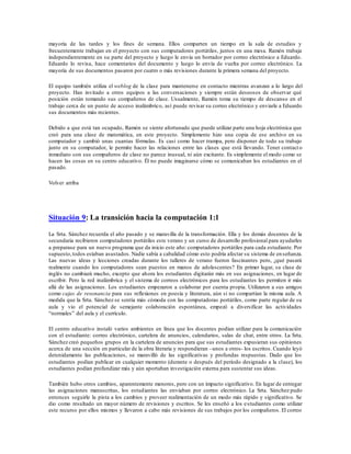 mayoría de las tardes y los fines de semana. Ellos comparten un tiempo en la sala de estudios y
frecuentemente trabajan en el proyecto con sus computadores portátiles, juntos en una mesa. Ramón trabaja
independientemente en su parte del proyecto y luego le envía un borrador por correo electrónico a Eduardo.
Eduardo lo revisa, hace comentarios del documento y luego lo envía de vuelta por correo electrónico. La
mayoría de sus documentos pasaron por cuatro o más revisiones durante la primera semana del proyecto.
El equipo también utiliza el weblog de la clase para mantenerse en contacto mientras avanzan a lo largo del
proyecto. Han invitado a otros equipos a las conversaciones y siempre están deseosos de observar qué
posición están tomando sus compañeros de clase. Usualmente, Ramón toma su tiempo de descanso en el
trabajo cerca de un punto de acceso inalámbrico, así puede revisar su correo electrónico y enviarle a Eduardo
sus documentos más recientes.
Debido a que está tan ocupado, Ramón se siente afortunado que puede utilizar parte una hoja electrónica que
creó para una clase de matemática, en este proyecto. Simplemente hizo una copia de ese archivo en su
computador y cambió unas cuantas fórmulas. Es casi como hacer trampa, pero disponer de todo su trabajo
junto en su computador, le permite hacer las relaciones entre las clases que está llevando. Tener contact o
inmediato con sus compañeros de clase no parece inusual, ni aún excitante. Es simplemente el modo como se
hacen las cosas en su centro educativo. Él no puede imaginarse cómo se comunicaban los estudiantes en el
pasado.
Volver arriba
Situación 9: La transición hacia la computación 1:1
La Srta. Sánchez recuerda el año pasado y se maravilla de la transformación. Ella y los demás docentes de la
secundaria recibieron computadores portátiles este verano y un curso de desarrollo profesional para ayudarles
a preparase para un nuevo programa que da inicio este año: computadores portátiles para cada estudiante. Por
supuesto,todos estaban asustados. Nadie sabía a cabalidad cómo esto podría afectar su sistema de enseñanza.
Las nuevas ideas y lecciones creadas durante los talleres de verano fueron fascinantes pero, ¿qué pasará
realmente cuando los computadores sean puestos en manos de adolescentes? En primer lugar, su clase de
inglés no cambiará mucho, excepto que ahora los estudiantes digitarán más en sus asignaciones, en lugar de
escribir. Pero la red inalámbrica y el sistema de correos electrónicos para los estudiantes les permiten ir más
allá de las asignaciones. Los estudiantes empezaron a colaborar por cuenta propia. Utilizaron a sus amigos
como cajas de resonancia para sus reflexiones en poesía y literatura, aún si no compartían la misma aula. A
medida que la Srta. Sánchez se sentía más cómoda con las computadoras portátiles, como parte regular de su
aula y vio el potencial de semejante colaboración espontánea, empezó a diversificar las actividades
“normales” del aula y el currículo.
El centro educativo instaló varios ambientes en línea que los docentes podían utilizar para la comunicación
con el estudiante: correo electrónico, cartelera de anuncios, calendarios, salas de chat, entre otros. La Srta.
Sánchez creó pequeños grupos en la cartelera de anuncios para que sus estudiantes expusieran sus opiniones
acerca de una sección en particular de la obra literaria y respondieran –unos a otros- los escritos. Cuando leyó
detenidamente las publicaciones, se maravilló de las significativas y profundas respuestas. Dado que los
estudiantes podían publicar en cualquier momento (durante o después del período designado a la clase), los
estudiantes podían profundizar más y aún aportaban investigación externa para sustentar sus ideas.
También hubo otros cambios, aparentemente menores, pero con un impacto significativo. En lugar de entregar
las asignaciones manuscritas, los estudiantes las enviaban por correo electrónico. La Srta. Sánchez pudo
entonces seguirle la pista a los cambios y proveer realimentación de un modo más rápido y significativo. Se
dio como resultado un mayor número de revisiones y escritos. Se les enseñó a los estudiantes como utilizar
este recurso por ellos mismos y llevaron a cabo más revisiones de sus trabajos por los compañeros. El correo
 