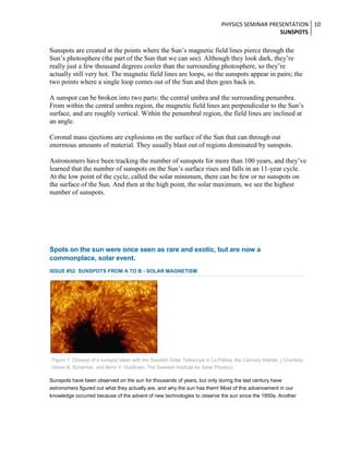 PHYSICS SEMINAR PRESENTATION 10
SUNSPOTS

Sunspots are created at the points where the Sun’s magnetic field lines pierce through the
Sun’s photosphere (the part of the Sun that we can see). Although they look dark, they’re
really just a few thousand degrees cooler than the surrounding photosphere, so they’re
actually still very hot. The magnetic field lines are loops, so the sunspots appear in pairs; the
two points where a single loop comes out of the Sun and then goes back in.
A sunspot can be broken into two parts: the central umbra and the surrounding penumbra.
From within the central umbra region, the magnetic field lines are perpendicular to the Sun’s
surface, and are roughly vertical. Within the penumbral region, the field lines are inclined at
an angle.
Coronal mass ejections are explosions on the surface of the Sun that can through out
enormous amounts of material. They usually blast out of regions dominated by sunspots.
Astronomers have been tracking the number of sunspots for more than 100 years, and they’ve
learned that the number of sunspots on the Sun’s surface rises and falls in an 11-year cycle.
At the low point of the cycle, called the solar minimum, there can be few or no sunspots on
the surface of the Sun. And then at the high point, the solar maximum, we see the highest
number of sunspots.

o

Spots on the sun were once seen as rare and exotic, but are now a
commonplace, solar event.
ISSUE #52: SUNSPOTS FROM A TO B - SOLAR MAGNETISM

Figure 1: Closeup of a sunspot taken with the Swedish Solar Telescope in La Palma, the Cannary Islands. ( Courtesy:
Göran B. Scharmer, and Boris V. Gudiksen, The Swedish Institute for Solar Physics)

Sunspots have been observed on the sun for thousands of years, but only during the last century have
astronomers figured out what they actually are, and why the sun has them! Most of this advancement in our
knowledge occurred because of the advent of new technologies to observe the sun since the 1850s. Another

 