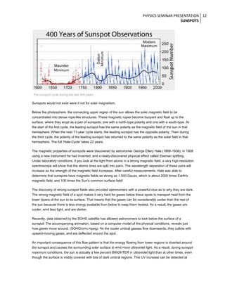 PHYSICS SEMINAR PRESENTATION 12
SUNSPOTS

The sunspot cycle during the last 400 years.

Sunspots would not exist were it not for solar magnetism.
Below the photosphere, the convecting upper region of the sun allows the solar magnetic field to be
concentrated into dense rope-like structures. These magnetic ropes become buoyant and float up to the
surface, where they erupt as a pair of sunspots; one with a north-type polarity and one with a south-type. At
the start of the first cycle, the leading sunspot has the same polarity as the magnetic field of the sun in that
hemisphere. When the next 11-year cycle starts, the leading sunspot has the opposite polarity. Then during
the third cycle, the polarity of the leading sunspot has returned to the same polarity as the solar field in that
hemisphere. The full 'Hale-Cycle' takes 22 years.
The magnetic properties of sunspots were discovered by astronomer George Ellery Hale (1868-1938), in 1908
using a new instrument he had invented, and a newly-discovered physical effect called Zeeman splitting.
Under laboratory conditions, if you look at the light from atoms in a strong magnetic field, a very high resolution
spectroscope will show that the atomic lines are split into pairs. The wavelength separation of these pairs will
increase as the strength of the magnetic field increases. After careful measurements, Hale was able to
determine that sunspots have magnetic fields as strong as 1,500 Gauss, which is about 2000 times Earth's
magnetic field, and 100 times the Sun's common surface field!
The discovery of strong sunspot fields also provided astronomers with a powerful clue as to why they are dark.
The strong magnetic field of a spot makes it very hard for gases below these spots to transport heat from the
lower layers of the sun to its surface. That means that the gases can be considerably cooler than the rest of
the sun because there is less energy available from below to keep them heated. As a result, the gases are
cooler, emit less light, and are darker.
Recently, data obtained by the SOHO satellite has allowed astronomers to look below the surface of a
sunspot! The accompanying animation, based on a computer model of the physical conditions, reveals just
how gases move around. (SOHOconv.mpeg). As the cooler umbral gasses flow downwards, they collide with
upward-moving gases, and are deflected around the spot.
An important consequence of this flow pattern is that the energy flowing from lower regions is diverted around
the sunspot and causes the surrounding solar surface to emit more ultraviolet light. As a result, during sunspot
maximum conditions, the sun is actually a few percent BRIGHTER in ultraviolet light than at other times, even
though the surface is visibly covered with lots of dark umbral regions. This UV increase can be detected at

 