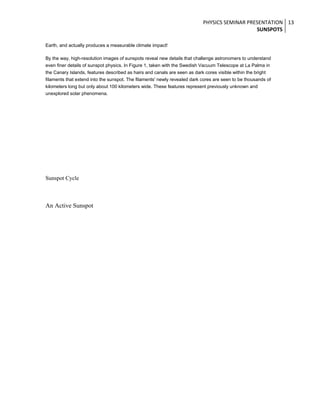 PHYSICS SEMINAR PRESENTATION 13
SUNSPOTS
Earth, and actually produces a measurable climate impact!
By the way, high-resolution images of sunspots reveal new details that challenge astronomers to understand
even finer details of sunspot physics. In Figure 1, taken with the Swedish Vacuum Telescope at La Palma in
the Canary Islands, features described as hairs and canals are seen as dark cores visible within the bright
filaments that extend into the sunspot. The filaments' newly revealed dark cores are seen to be thousands of
kilometers long but only about 100 kilometers wide. These features represent previously unknown and
unexplored solar phenomena.

Sunspot Cycle

An Active Sunspot

 