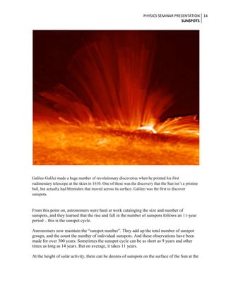 PHYSICS SEMINAR PRESENTATION 14
SUNSPOTS

Galileo Galilei made a huge number of revolutionary discoveries when he pointed his first
rudimentary telescope at the skies in 1610. One of these was the discovery that the Sun isn’t a pristine
ball, but actually had blemishes that moved across its surface. Galileo was the first to discover
sunspots.

From this point on, astronomers were hard at work cataloging the size and number of
sunspots, and they learned that the rise and fall in the number of sunspots follows an 11-year
period – this is the sunspot cycle.
Astronomers now maintain the “sunspot number”. They add up the total number of sunspot
groups, and the count the number of individual sunspots. And these observations have been
made for over 300 years. Sometimes the sunspot cycle can be as short as 9 years and other
times as long as 14 years. But on average, it takes 11 years.
At the height of solar activity, there can be dozens of sunspots on the surface of the Sun at the

 