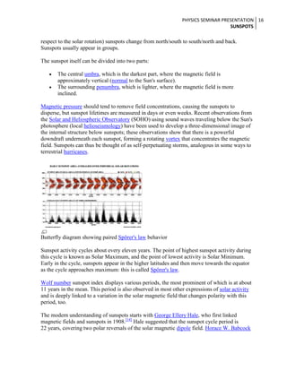 PHYSICS SEMINAR PRESENTATION 16
SUNSPOTS

respect to the solar rotation) sunspots change from north/south to south/north and back.
Sunspots usually appear in groups.
The sunspot itself can be divided into two parts:
The central umbra, which is the darkest part, where the magnetic field is
approximately vertical (normal to the Sun's surface).
The surrounding penumbra, which is lighter, where the magnetic field is more
inclined.
Magnetic pressure should tend to remove field concentrations, causing the sunspots to
disperse, but sunspot lifetimes are measured in days or even weeks. Recent observations from
the Solar and Heliospheric Observatory (SOHO) using sound waves traveling below the Sun's
photosphere (local helioseismology) have been used to develop a three-dimensional image of
the internal structure below sunspots; these observations show that there is a powerful
downdraft underneath each sunspot, forming a rotating vortex that concentrates the magnetic
field. Sunspots can thus be thought of as self-perpetuating storms, analogous in some ways to
terrestrial hurricanes.

Butterfly diagram showing paired Spörer's law behavior
Sunspot activity cycles about every eleven years. The point of highest sunspot activity during
this cycle is known as Solar Maximum, and the point of lowest activity is Solar Minimum.
Early in the cycle, sunspots appear in the higher latitudes and then move towards the equator
as the cycle approaches maximum: this is called Spörer's law.
Wolf number sunspot index displays various periods, the most prominent of which is at about
11 years in the mean. This period is also observed in most other expressions of solar activity
and is deeply linked to a variation in the solar magnetic field that changes polarity with this
period, too.
The modern understanding of sunspots starts with George Ellery Hale, who first linked
magnetic fields and sunspots in 1908.[14] Hale suggested that the sunspot cycle period is
22 years, covering two polar reversals of the solar magnetic dipole field. Horace W. Babcock

 