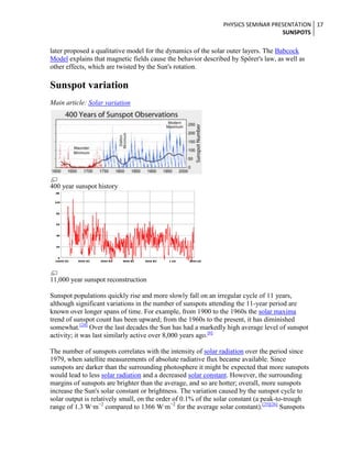 PHYSICS SEMINAR PRESENTATION 17
SUNSPOTS

later proposed a qualitative model for the dynamics of the solar outer layers. The Babcock
Model explains that magnetic fields cause the behavior described by Spörer's law, as well as
other effects, which are twisted by the Sun's rotation.

Sunspot variation
Main article: Solar variation

400 year sunspot history

11,000 year sunspot reconstruction
Sunspot populations quickly rise and more slowly fall on an irregular cycle of 11 years,
although significant variations in the number of sunspots attending the 11-year period are
known over longer spans of time. For example, from 1900 to the 1960s the solar maxima
trend of sunspot count has been upward; from the 1960s to the present, it has diminished
somewhat.[24] Over the last decades the Sun has had a markedly high average level of sunspot
activity; it was last similarly active over 8,000 years ago.[6]
The number of sunspots correlates with the intensity of solar radiation over the period since
1979, when satellite measurements of absolute radiative flux became available. Since
sunspots are darker than the surrounding photosphere it might be expected that more sunspots
would lead to less solar radiation and a decreased solar constant. However, the surrounding
margins of sunspots are brighter than the average, and so are hotter; overall, more sunspots
increase the Sun's solar constant or brightness. The variation caused by the sunspot cycle to
solar output is relatively small, on the order of 0.1% of the solar constant (a peak-to-trough
range of 1.3 W·m−2 compared to 1366 W·m−2 for the average solar constant).[25][26] Sunspots

 