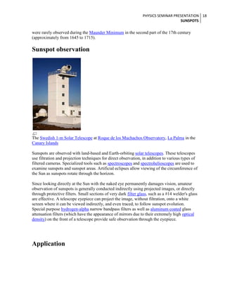 PHYSICS SEMINAR PRESENTATION 18
SUNSPOTS

were rarely observed during the Maunder Minimum in the second part of the 17th century
(approximately from 1645 to 1715).

Sunspot observation

The Swedish 1-m Solar Telescope at Roque de los Muchachos Observatory, La Palma in the
Canary Islands
Sunspots are observed with land-based and Earth-orbiting solar telescopes. These telescopes
use filtration and projection techniques for direct observation, in addition to various types of
filtered cameras. Specialized tools such as spectroscopes and spectrohelioscopes are used to
examine sunspots and sunspot areas. Artificial eclipses allow viewing of the circumference of
the Sun as sunspots rotate through the horizon.
Since looking directly at the Sun with the naked eye permanently damages vision, amateur
observation of sunspots is generally conducted indirectly using projected images, or directly
through protective filters. Small sections of very dark filter glass, such as a #14 welder's glass
are effective. A telescope eyepiece can project the image, without filtration, onto a white
screen where it can be viewed indirectly, and even traced, to follow sunspot evolution.
Special purpose hydrogen-alpha narrow bandpass filters as well as aluminum coated glass
attenuation filters (which have the appearance of mirrors due to their extremely high optical
density) on the front of a telescope provide safe observation through the eyepiece.

Application

 