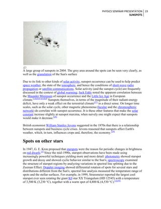 PHYSICS SEMINAR PRESENTATION 19
SUNSPOTS

A large group of sunspots in 2004. The grey area around the spots can be seen very clearly, as
well as the granulation of the Sun's surface
Due to its link to other kinds of solar activity, sunspot occurrence can be used to help predict
space weather, the state of the ionosphere, and hence the conditions of short-wave radio
propagation or satellite communications. Solar activity (and the sunspot cycle) are frequently
discussed in the context of global warming; Jack Eddy noted the apparent correlation between
the Maunder Minimum of sunspot occurrence and the Little Ice Age in European
climate.[citation needed] Sunspots themselves, in terms of the magnitude of their radiant-energy
deficit, have only a weak effect on the terrestrial climate[27] in a direct sense. On longer time
scales, such as the solar cycle, other magnetic phenomena (faculae and the chromospheric
network) do correlate with sunspot occurrence. It is these other features that make the solar
constant increase slightly at sunspot maxima, when naively one might expect that sunspots
would make it decrease.[28]
British economist William Stanley Jevons suggested in the 1870s that there is a relationship
between sunspots and business cycle crises. Jevons reasoned that sunspots affect Earth's
weather, which, in turn, influences crops and, therefore, the economy.[29]

Spots on other stars
In 1947, G. E. Kron proposed that starspots were the reason for periodic changes in brightness
on red dwarfs.[2] Since the mid-1990s, starspot observations have been made using
increasingly powerful techniques yielding more and more detail: photometry showed starspot
growth and decay and showed cyclic behavior similar to the Sun's; spectroscopy examined
the structure of starspot regions by analyzing variations in spectral line splitting due to the
Zeeman Effect; Doppler imaging showed differential rotation of spots for several stars and
distributions different from the Sun's; spectral line analysis measured the temperature range of
spots and the stellar surfaces. For example, in 1999, Strassmeier reported the largest cool
starspot ever seen rotating the giant K0 star XX Triangulum (HD 12545) with a temperature
of 3,500 K (3,230 °C), together with a warm spot of 4,800 K (4,530 °C).[2][30]

 