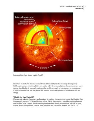 PHYSICS SEMINAR PRESENTATION 2
SUNSPOTS

Interior of the Sun. Image credit: NASA

From here on Earth, the Sun like a smooth ball of fire, and before the discovery of sunspots by
Galileo, astronomers even thought it was a perfect orb with no imperfections. However, we now know
that the Sun, like Earth, is actually made up of several layers, each of which serves its own purpose.
It’s this structure of the Sun that powers this massive furnace and provider of all terrestrial life and
energy.

What is the Sun Made Of?
If you could take the Sun apart, and stack up its various elements, you would find that the Sun
is made of hydrogen (74%) and helium (about 24%). Astronomers consider anything heavier
than helium to be a metal. The remaining amount of the Sun is made of iron, nickel, oxygen,
silicon, sulfur, magnesium, carbon, neon, calcium and chromium. In fact, the Sun is 1%

 