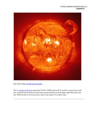 PHYSICS SEMINAR PRESENTATION 21
SUNSPOTS

Sun with a huge coronal mass ejection.
This is a picture of the Sun captured by NASA’s SOHO spacecraft. It would be a typical day on the
Sun, except for the enormous coronal mass ejection blasting out of the upper right-hand side of the
Sun. When the Sun is at its most active state, it can release 5-6 of these a day.

 
