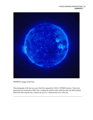 PHYSICS SEMINAR PRESENTATION 22
SUNSPOTS

STEREO's image of the Sun.
This photograph of the Sun was one of the first captured by NASA’s STEREO mission. These twin
spacecraft were launched in 2006. One is leading the Earth in orbit, while the other has fallen behind.
With both observing the Sun, scientists are given a 3-dimensional view of the Sun.

 