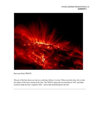 PHYSICS SEMINAR PRESENTATION 23
SUNSPOTS

Sun seen from TRACE.

This pic of the Sun shows our star on a calm day, believe it or now. When you look close, this is what
the surface of the Sun is doing all the time. The TRACE spacecraft was launched in 1997, and helps
scientists study the Sun’s magnetic field – and to take beautiful photos like this.

 