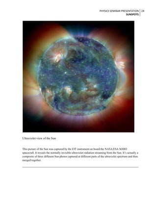 PHYSICS SEMINAR PRESENTATION 24
SUNSPOTS

Ultraviolet view of the Sun

This picture of the Sun was captured by the EIT instrument on board the NASA/ESA SOHO
spacecraft. It reveals the normally invisible ultraviolet radiation streaming from the Sun. It’s actually a
composite of three different Sun photos captured at different parts of the ultraviolet spectrum and then
merged together.

 