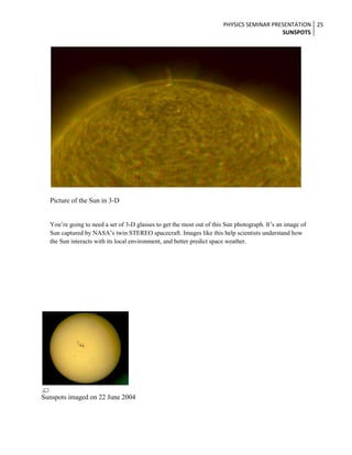 PHYSICS SEMINAR PRESENTATION 25
SUNSPOTS

Picture of the Sun in 3-D
You’re going to need a set of 3-D glasses to get the most out of this Sun photograph. It’s an image of
Sun captured by NASA’s twin STEREO spacecraft. Images like this help scientists understand how
the Sun interacts with its local environment, and better predict space weather.

Sunspots imaged on 22 June 2004

 