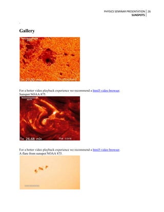 PHYSICS SEMINAR PRESENTATION 26
SUNSPOTS

.

Gallery

For a better video playback experience we recommend a html5 video browser.
Sunspot NOAA 875.

For a better video playback experience we recommend a html5 video browser.
A flare from sunspot NOAA 875.

 