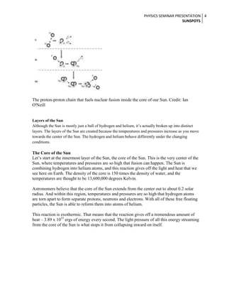 PHYSICS SEMINAR PRESENTATION 4
SUNSPOTS

The proton-proton chain that fuels nuclear fusion inside the core of our Sun. Credit: Ian
O'Neill

Layers of the Sun
Although the Sun is mostly just a ball of hydrogen and helium, it’s actually broken up into distinct
layers. The layers of the Sun are created because the temperatures and pressures increase as you move
towards the center of the Sun. The hydrogen and helium behave differently under the changing
conditions.

The Core of the Sun
Let’s start at the innermost layer of the Sun, the core of the Sun. This is the very center of the
Sun, where temperatures and pressures are so high that fusion can happen. The Sun is
combining hydrogen into helium atoms, and this reaction gives off the light and heat that we
see here on Earth. The density of the core is 150 times the density of water, and the
temperatures are thought to be 13,600,000 degrees Kelvin.
Astronomers believe that the core of the Sun extends from the center out to about 0.2 solar
radius. And within this region, temperatures and pressures are so high that hydrogen atoms
are torn apart to form separate protons, neutrons and electrons. With all of these free floating
particles, the Sun is able to reform them into atoms of helium.
This reaction is exothermic. That means that the reaction gives off a tremendous amount of
heat – 3.89 x 1033 ergs of energy every second. The light pressure of all this energy streaming
from the core of the Sun is what stops it from collapsing inward on itself.

 