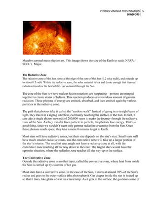 PHYSICS SEMINAR PRESENTATION 5
SUNSPOTS

Massive coronal mass ejection on. This image shows the size of the Earth to scale. NASA /
SDO / J. Major.

The Radiative Zone
The radiative zone of the Sun starts at the edge of the core of the Sun (0.2 solar radii), and extends up
to about 0.7 radii. Within the radiative zone, the solar material is hot and dense enough that thermal
radiation transfers the heat of the core outward through the Sun.

The core of the Sun is where nuclear fusion reactions are happening – protons are merged
together to create atoms of helium. This reaction produces a tremendous amount of gamma
radiation. These photons of energy are emitted, absorbed, and then emitted again by various
particles in the radiative zone.
The path that photons take is called the “random walk”. Instead of going in a straight beam of
light, they travel in a zigzag direction, eventually reaching the surface of the Sun. In fact, it
can take a single photon upwards of 200,000 years to make the journey through the radiative
zone of the Sun. As they transfer from particle to particle, the photons lose energy. That’s a
good thing, since we wouldn’t want only gamma radiation streaming from the Sun. Once
these photons reach space, they take a mere 8 minutes to get to Earth.
Most stars will have radiative zones, but their size depends on the star’s size. Small stars will
have much smaller radiative zones, and the convective zone will take up a larger portion of
the star’s interior. The smallest stars might not have a radiative zone at all, with the
convective zone reaching all the way down to the core. The largest stars would have the
opposite situation, where the radiative zone reaches all the way up to the surface.
The Convective Zone
Outside the radiative zone is another layer, called the convective zone, where heat from inside
the Sun is carried up by columns of hot gas.
Most stars have a convective zone. In the case of the Sun, it starts at around 70% of the Sun’s
radius and goes to the outer surface (the photosphere). Gas deeper inside the star is heated up
so that it rises, like globs of wax in a lava lamp. As it gets to the surface, the gas loses some of

 