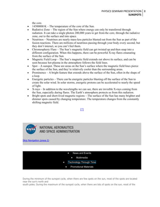 PHYSICS SEMINAR PRESENTATION 8
SUNSPOTS
the core.
14500000 K – The temperature of the core of the Sun.
Radiative Zone – The region of the Sun where energy can only be transferred through
radiation. It can take a single photon 200,000 years to get from the core, through the radiative
zone, out to the surface and into space.
Neutrinos – Neutrinos are nearly mass-less particles blasted out from the Sun as part of the
fusion reactions. There are millions of neutrinos passing through your body every second, but
they don’t interact, so you can’t feel them.
Chromospheric Flare – The Sun’s magnetic field can get twisted up and then snap into a
different configuration. When this happens, there can be powerful X-ray flares emanating
from the surface of the Sun.
Magnetic Field Loop – The Sun’s magnetic field extends out above its surface, and can be
seen because hot plasma in the atmosphere follows the field lines.
Spot – A sunspot. These are areas on the Sun’s surface where the magnetic field lines pierce
the surface of the Sun, and they’re relatively cooler than the surrounding areas.
Prominence – A bright feature that extends above the surface of the Sun, often in the shape of
a loop.
Energetic particles – There can be energetic particles blasting off the surface of the Sun to
create the solar wind. In solar storms, energetic protons can be accelerated to nearly the speed
of light.
X-rays – In addition to the wavelengths we can see, there are invisible X-rays coming from
the Sun, especially during flares. The Earth’s atmosphere protects us from this radiation.
Bright spots and short-lived magnetic regions – The surface of the Sun has many brighter and
dimmer spots caused by changing temperature. The temperature changes from the constantly
shifting magnetic field.
[?]

Skip Navigation (press 2)

News and Events
Multimedia
Technology Through Time
Promotional Materials

During the minimum of the sunspot cycle, when there are few spots on the sun, most of the spots are located
near the sun's north and
south poles. During the maximum of the sunspot cycle, when there are lots of spots on the sun, most of the

 