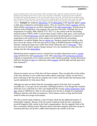 PHYSICS SEMINAR PRESENTATION 9
SUNSPOTS
spots are located closer to the sun's equator. When scientists make a graph of sunspots and where they are
located during different parts of the 11-year cycle ,the pattern is beautiful. The graph looks like a butterfly!
Something else interesting happens to the sun during the eleven year cycle. The earth has two magnetic poles,
the north pole and the south pole. The sun also has two magnetic poles. At the end of each cycle, the magnetic
poles on the sun change! The pole that was negative becomes positive; the pole that was positive become
negative. Sunspots are temporary phenomena on the photosphere of the Sun that appear visibly

as dark spots compared to surrounding regions. They are caused by intense magnetic activity,
which inhibits convection by an effect comparable to the eddy current brake, forming areas of
reduced surface temperature. Like magnets, they also have two poles. Although they are at
temperatures of roughly 3000–4500 K (2727–4227 °C), the contrast with the surrounding
material at about 5780 K (5500 °C) leaves them clearly visible as dark spots, as the luminous
intensity of a heated black body (closely approximated by the photosphere) is a function of
temperature to the fourth power. If the sunspot were isolated from the surrounding
photosphere it would be brighter than an electric arc. Sunspots expand and contract as they
move across the surface of the Sun and can be as large as 80,000 kilometers (50,000 mi) in
diameter, making the larger ones visible from Earth without the aid of a telescope.[1] They
may also travel at relative speeds ("proper motions") of a few hundred m/s when they first
emerge onto the solar photosphere.
Manifesting intense magnetic activity, sunspots host secondary phenomena such as coronal
loops (prominences) and reconnection events. Most solar flares and coronal mass ejections
originate in magnetically active regions around visible sunspot groupings. Similar phenomena
indirectly observed on stars are commonly called starspots and both light and dark spots have
been measured.[2]
A Sunspot

Almost any picture you see of the Sun will show sunspots. These are dark dots on the surface
of the Sun, and they’re even visible from Earth without a telescope. Galileo was the first to
point a telescope at the Sun and see sunspots, but it wasn’t until recently that astronomers had
a good explanation for what causes them.
Although sun spots are darker than the surrounding regions of the Sun, they’re actually
incredibly hot. A sun spot can be more than 3,500 degrees Kelvin. Even though that would be
white hot if you could look at it, that’s less bright than the average surface temperature of the
Sun, which is 5,800 Kelvin. They’re still extremely hot, but this is enough of a temperature
difference that they look dark in comparison. These features can be so large that the Earth
could fit within an average-sized sunspot.
The Sun is mostly made of plasma, a state of matter which has the additional property of
being highly magnetic. Because of the movement of plasma inside the Sun, it generates a
powerful magnetic field, similar to the Earth’s magnetosphere. But the magnetic field on the
Sun is constantly shifting around. Physicists believe that these magnetic field lines can get so
twisted up that they curl up like a rubber band and pierce the outside of the Sun.

 