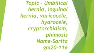 Topic – Umbilical
hernia, inguinal
hernia, varicocele,
hydrocele,
cryptorchidism,
phimosis
Name-Sarita
gm20-116
 