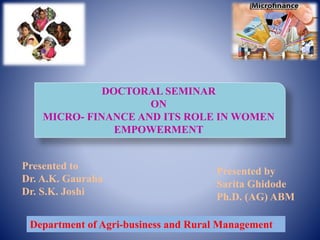 DOCTORAL SEMINAR
ON
MICRO- FINANCE AND ITS ROLE IN WOMEN
EMPOWERMENT
Presented by
Sarita Ghidode
Ph.D. (AG) ABM
Presented to
Dr. A.K. Gauraha
Dr. S.K. Joshi
Department of Agri-business and Rural Management
 