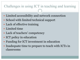 Challenges in using ICT in teaching and learning
 Limited accessibility and network connection
 School with limited technical support
 Lack of effective training
 Limited time
 Lack of teachers’ competency
 ICT policy in education
 Funding for ICT investment in education
 Inadequate time to prepare to teach with ICTs in
classrooms
 