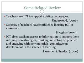 Some Related Review
 Teachers use ICT to support existing pedagogies.
Underwood, (2006)
 Majority of teachers have confidence in using ICT in
classroom.
Haggins (2005)
 ICT gives teachers access to information to support them
in trying new strategies, thinking, reflecting on practice
and engaging with new materials, committee on
development in the science of learning.
Lanksher & Snyder, (2000)
 
