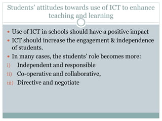 Students’ attitudes towards use of ICT to enhance
teaching and learning
 Use of ICT in schools should have a positive impact
 ICT should increase the engagement & independence
of students.
 In many cases, the students’ role becomes more:
i) Independent and responsible
ii) Co-operative and collaborative,
iii) Directive and negotiate
 