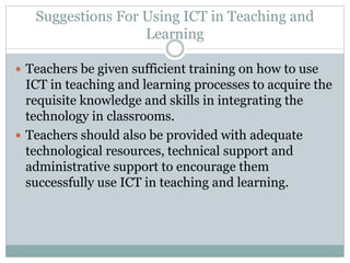 Suggestions For Using ICT in Teaching and
Learning
 Teachers be given sufficient training on how to use
ICT in teaching and learning processes to acquire the
requisite knowledge and skills in integrating the
technology in classrooms.
 Teachers should also be provided with adequate
technological resources, technical support and
administrative support to encourage them
successfully use ICT in teaching and learning.
 