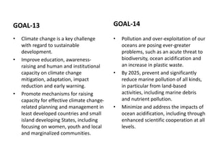 GOAL-13
• Climate change is a key challenge
with regard to sustainable
development.
• Improve education, awareness-
raising and human and institutional
capacity on climate change
mitigation, adaptation, impact
reduction and early warning.
• Promote mechanisms for raising
capacity for effective climate change-
related planning and management in
least developed countries and small
island developing States, including
focusing on women, youth and local
and marginalized communities.
GOAL-14
• Pollution and over-exploitation of our
oceans are posing ever-greater
problems, such as an acute threat to
biodiversity, ocean acidification and
an increase in plastic waste.
• By 2025, prevent and significantly
reduce marine pollution of all kinds,
in particular from land-based
activities, including marine debris
and nutrient pollution.
• Minimize and address the impacts of
ocean acidification, including through
enhanced scientific cooperation at all
levels.
 