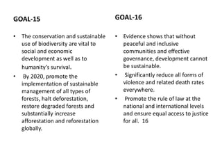 GOAL-15
• The conservation and sustainable
use of biodiversity are vital to
social and economic
development as well as to
humanity’s survival.
• By 2020, promote the
implementation of sustainable
management of all types of
forests, halt deforestation,
restore degraded forests and
substantially increase
afforestation and reforestation
globally.
GOAL-16
• Evidence shows that without
peaceful and inclusive
communities and effective
governance, development cannot
be sustainable.
• Significantly reduce all forms of
violence and related death rates
everywhere.
• Promote the rule of law at the
national and international levels
and ensure equal access to justice
for all. 16
 