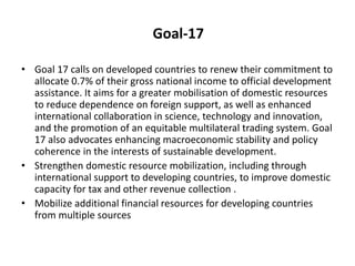 Goal-17
• Goal 17 calls on developed countries to renew their commitment to
allocate 0.7% of their gross national income to official development
assistance. It aims for a greater mobilisation of domestic resources
to reduce dependence on foreign support, as well as enhanced
international collaboration in science, technology and innovation,
and the promotion of an equitable multilateral trading system. Goal
17 also advocates enhancing macroeconomic stability and policy
coherence in the interests of sustainable development.
• Strengthen domestic resource mobilization, including through
international support to developing countries, to improve domestic
capacity for tax and other revenue collection .
• Mobilize additional financial resources for developing countries
from multiple sources
 