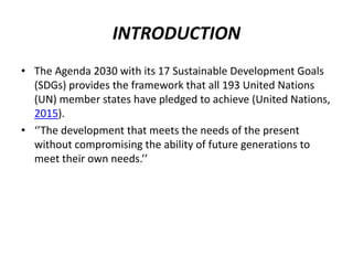 INTRODUCTION
• The Agenda 2030 with its 17 Sustainable Development Goals
(SDGs) provides the framework that all 193 United Nations
(UN) member states have pledged to achieve (United Nations,
2015).
• ‘’The development that meets the needs of the present
without compromising the ability of future generations to
meet their own needs.’’
 