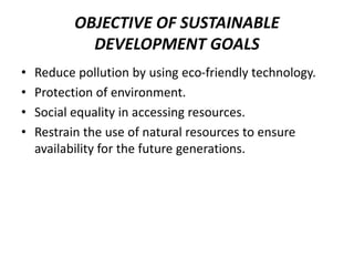 OBJECTIVE OF SUSTAINABLE
DEVELOPMENT GOALS
• Reduce pollution by using eco-friendly technology.
• Protection of environment.
• Social equality in accessing resources.
• Restrain the use of natural resources to ensure
availability for the future generations.
 