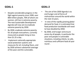 GOAL-1
• Despite considerable progress in the
fight against poverty since 1990, over
800 million people, 70% of whom are
women, still live in extreme poverty.
The new Sustainable Development
Agenda will now aim to eradicate
extreme poverty by 2030.
• By 2030, eradicate extreme poverty
for all people everywhere, currently
measured as people living on less
than $1.25 a day .
• Implement nationally appropriate
social protection systems and
measures for all, including floors, and
by 2030 achieve substantial coverage
of the poor and the vulnerable.
GOAL-2
• The aim of the 2030 Agenda is to
end hunger and all forms of
malnutrition around the world within
the next 15 years.
• In view of the rapidly growing global
demand for food, it is estimated that
food production worldwide will need
to have doubled by 2050.
• By 2030, end hunger and ensure
access by all people, in particular the
poor and people in vulnerable
situations, including infants, to safe,
nutritious and sufficient food all year
round .
 