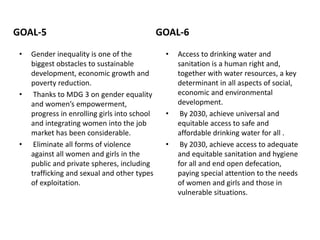 GOAL-5
• Gender inequality is one of the
biggest obstacles to sustainable
development, economic growth and
poverty reduction.
• Thanks to MDG 3 on gender equality
and women’s empowerment,
progress in enrolling girls into school
and integrating women into the job
market has been considerable.
• Eliminate all forms of violence
against all women and girls in the
public and private spheres, including
trafficking and sexual and other types
of exploitation.
GOAL-6
• Access to drinking water and
sanitation is a human right and,
together with water resources, a key
determinant in all aspects of social,
economic and environmental
development.
• By 2030, achieve universal and
equitable access to safe and
affordable drinking water for all .
• By 2030, achieve access to adequate
and equitable sanitation and hygiene
for all and end open defecation,
paying special attention to the needs
of women and girls and those in
vulnerable situations.
 