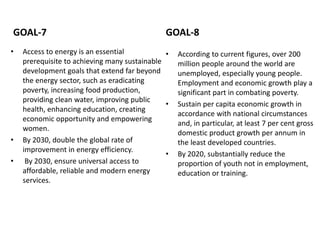 GOAL-7
• Access to energy is an essential
prerequisite to achieving many sustainable
development goals that extend far beyond
the energy sector, such as eradicating
poverty, increasing food production,
providing clean water, improving public
health, enhancing education, creating
economic opportunity and empowering
women.
• By 2030, double the global rate of
improvement in energy efficiency.
• By 2030, ensure universal access to
affordable, reliable and modern energy
services.
GOAL-8
• According to current figures, over 200
million people around the world are
unemployed, especially young people.
Employment and economic growth play a
significant part in combating poverty.
• Sustain per capita economic growth in
accordance with national circumstances
and, in particular, at least 7 per cent gross
domestic product growth per annum in
the least developed countries.
• By 2020, substantially reduce the
proportion of youth not in employment,
education or training.
 