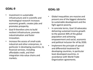 GOAL-9
• Investment in sustainable
infrastructure and in scientific and
technological research increases
economic growth, creates jobs and
promotes prosperity.
• Goal 9 therefore aims to build
resilient infrastructure, promote
industrialisation and foster
innovation.
• Increase the access of small-scale
industrial and other enterprises, in
particular in developing countries, to
financial services, including
affordable credit, and their
integration into value chains and
markets.
GOAL-10
• Global inequalities are massive and
present one of the biggest obstacles
to sustainable development and the
fight against poverty.
• In concrete terms, Goal 10 advocates
delivering sustained income growth
to the poorest 40% of the global
population and achieving
empowerment and social, economic
and political inclusion for all by 2030.
• Implement the principle of special
and differential treatment for
developing countries, in particular
least developed countries, in
accordance with World Trade
Organization agreements.
 