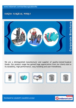 We are a distinguished manufacturer and supplier of quality-tested Surgical
Goods. Our product range has gained huge appreciation from our clients due to
its durability, high performance, easy handling and user-friendliness.
 