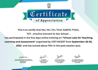 This is to certify that Ms./ Mr./ Dr./ Prof. SARITA TYAGI,
TGT , Ursuline Convent Sr Sec School ,
has participated in the ﬁve days online training on “Virtual Labs for Teaching,
Learning and Assessment" organised by CIET-NCERT from September 26-30,
2022 and has scored above 70% in the post-session quiz.
 