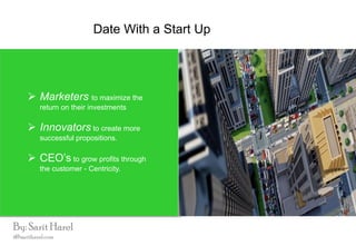 Date With a Start Up
 Marketers to maximize the
return on their investments
 Innovators to create more
successful propositions.
 CEO’s to grow profits through
the customer - Centricity.
By: Sarit Harel
i@saritharel.com
 
