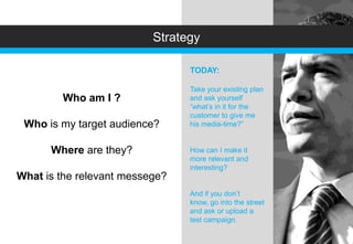 Strategy

                                TODAY:

                                Take your existing plan
        Who am I ?              and ask yourself
                                “what’s in it for the
                                customer to give me
 Who is my target audience?     his media-time?”


      Where are they?           How can I make it
                                more relevant and
                                interesting?
What is the relevant messege?
                                And if you don’t
                                know, go into the street
                                and ask or upload a
                                test campaign.
 