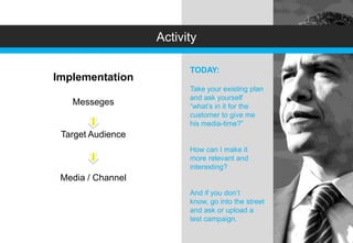 Activity

                         TODAY:
Implementation
                         Take your existing plan
                         and ask yourself
   Messeges              “what’s in it for the
                         customer to give me
                         his media-time?”
 Target Audience
                         How can I make it
                         more relevant and
                         interesting?
 Media / Channel
                         And if you don’t
                         know, go into the street
                         and ask or upload a
                         test campaign.
 