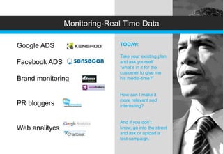 Monitoring-Real Time Data

Google ADS            -       TODAY:

                              Take your existing plan
Facebook ADS                  and ask yourself
                              “what’s in it for the
                              customer to give me
Brand monitoring              his media-time?”


                              How can I make it
                              more relevant and
PR bloggers                   interesting?


                              And if you don’t
Web analitycs                 know, go into the street
                              and ask or upload a
                              test campaign.
 