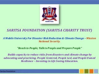 SARITSA FOUNDATION (SARITSA CHARITY TRUST)
A Mobile University For Disaster Risk Reduction & Climate Change – Mission
National Security.
"Reach to People, Talk to People and Prepare People“
Builds capacity to reduce risks from disasters and climate change by
advocating and practicing. People Centered, People Led, and People Owned
Resilience – Investing in Life Saving Education.

 