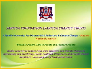 SARITSA FOUNDATION (SARITSA CHARITY TRUST)
A Mobile University For Disaster Risk Reduction & Climate Change – Mission
National Security.
"Reach to People, Talk to People and Prepare People“
Builds capacity to reduce risks from disasters and climate change by
advocating and practicing. People Centered, People Led, and People Owned
Resilience – Investing in Life Saving Education.

 