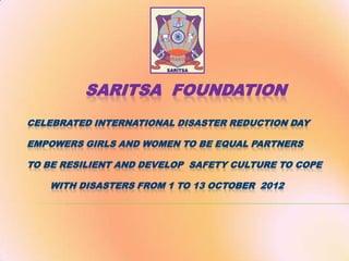 SARITSA FOUNDATION
CELEBRATED INTERNATIONAL DISASTER REDUCTION DAY
EMPOWERS GIRLS AND WOMEN TO BE EQUAL PARTNERS
TO BE RESILIENT AND DEVELOP SAFETY CULTURE TO COPE
WITH DISASTERS FROM 1 TO 13 OCTOBER 2012

 