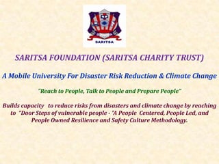 SARITSA FOUNDATION (SARITSA CHARITY TRUST)
A Mobile University For Disaster Risk Reduction & Climate Change
"Reach to People, Talk to People and Prepare People“
Builds capacity to reduce risks from disasters and climate change by reaching
to “Door Steps of vulnerable people - "A People Centered, People Led, and
People Owned Resilience and Safety Culture Methodology.

 