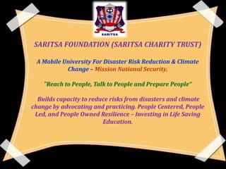 SARITSA FOUNDATION (SARITSA CHARITY TRUST)
A Mobile University For Disaster Risk Reduction & Climate
Change – Mission National Security.
"Reach to People, Talk to People and Prepare People“

Builds capacity to reduce risks from disasters and climate
change by advocating and practicing. People Centered, People
Led, and People Owned Resilience – Investing in Life Saving
Education.

 