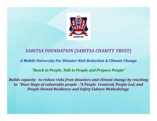 SARITSA FOUNDATION (SARITSA CHARITY TRUST)
(
)
A Mobile University For Disaster Risk Reduction & Climate Change
"Reach to People, Talk to People and Prepare People“
Builds capacity  to reduce risks from disasters and climate change by reaching 
to “Door Steps of vulnerable people ­ "A P
t “D
St
f l
bl
l "A People C t d P
l Centered, People Led, and 
l L d
d
People Owned Resilience and Safety Culture Methodology.

 