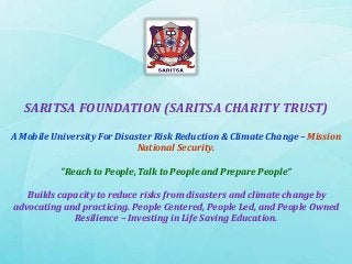 SARITSA FOUNDATION (SARITSA CHARITY TRUST)
A Mobile University For Disaster Risk Reduction & Climate Change – Mission
National Security.
"Reach to People, Talk to People and Prepare People“
Builds capacity to reduce risks from disasters and climate change by
advocating and practicing. People Centered, People Led, and People Owned
Resilience – Investing in Life Saving Education.
 